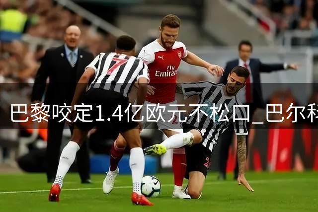 巴黎咬定1.4亿欧元不松口 巴尔科拉转会谈判陷入拉锯战